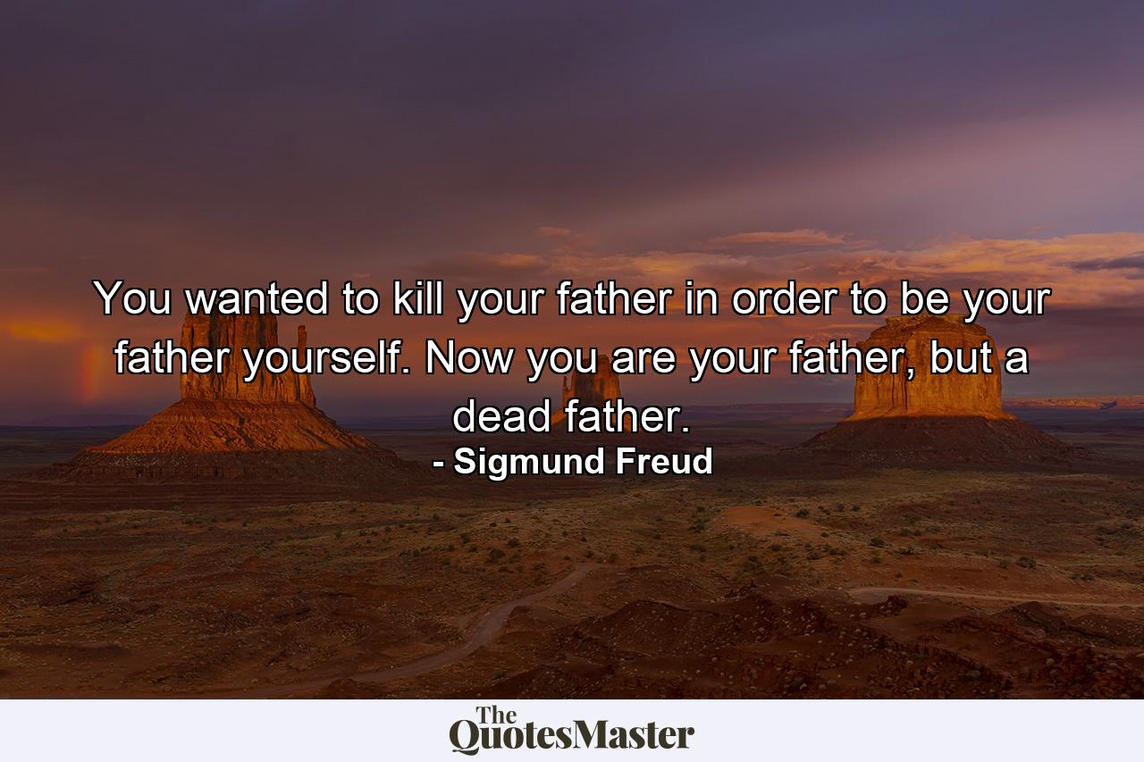 You wanted to kill your father in order to be your father yourself. Now you are your father, but a dead father. - Quote by Sigmund Freud