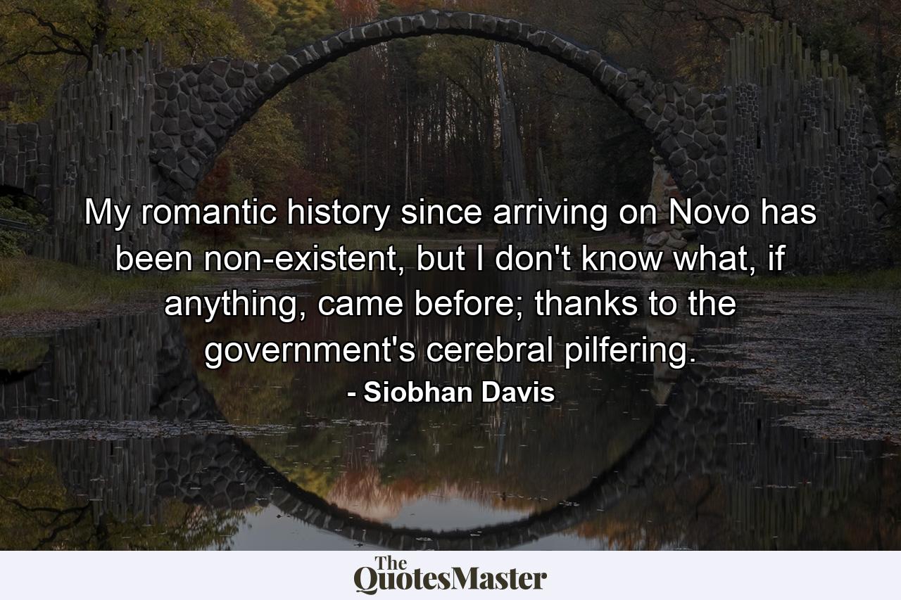 My romantic history since arriving on Novo has been non-existent, but I don't know what, if anything, came before; thanks to the government's cerebral pilfering. - Quote by Siobhan Davis