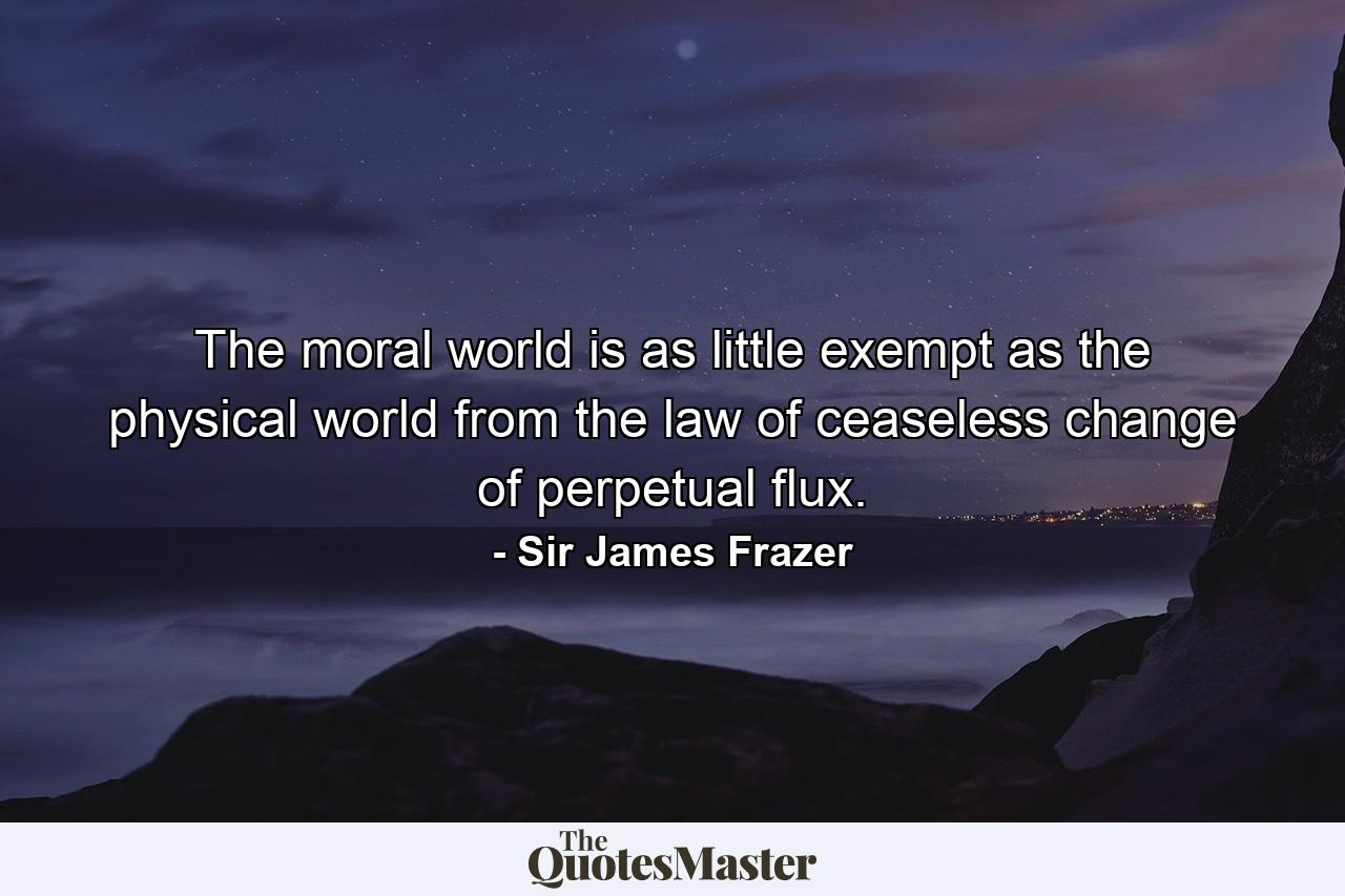 The moral world is as little exempt as the physical world from the law of ceaseless change  of perpetual flux. - Quote by Sir James Frazer