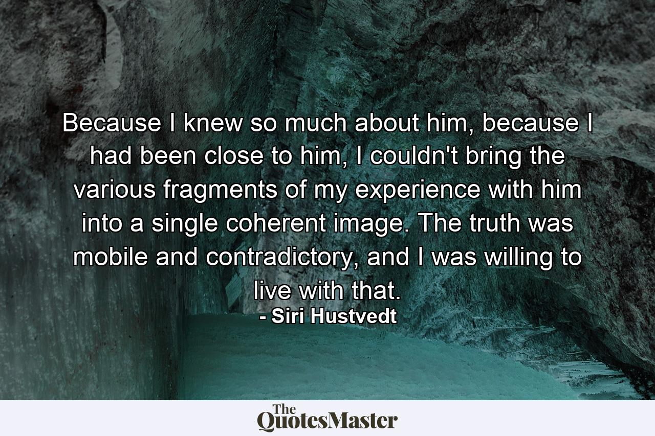 Because I knew so much about him, because I had been close to him, I couldn't bring the various fragments of my experience with him into a single coherent image. The truth was mobile and contradictory, and I was willing to live with that. - Quote by Siri Hustvedt