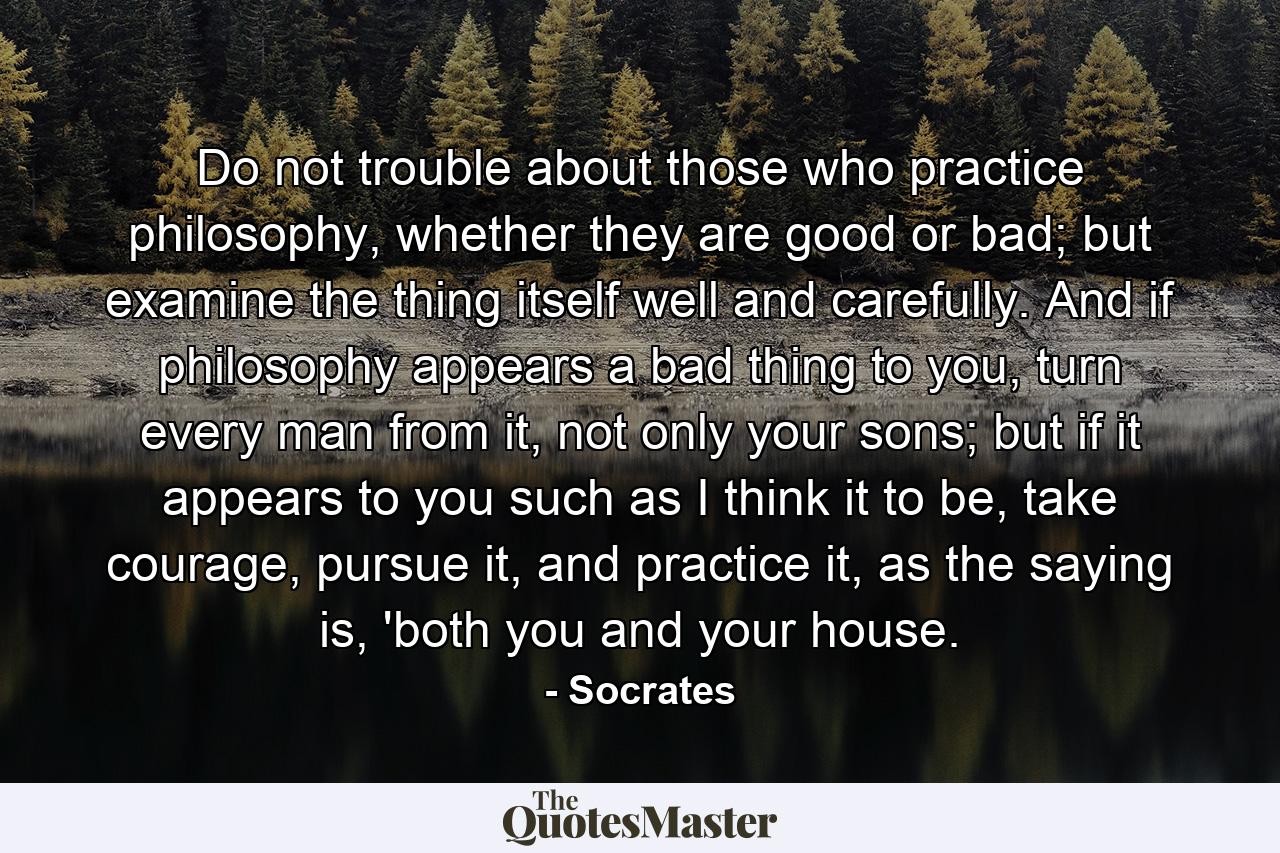 Do not trouble about those who practice philosophy, whether they are good or bad; but examine the thing itself well and carefully. And if philosophy appears a bad thing to you, turn every man from it, not only your sons; but if it appears to you such as I think it to be, take courage, pursue it, and practice it, as the saying is, 'both you and your house. - Quote by Socrates