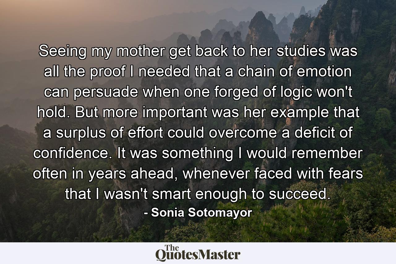 Seeing my mother get back to her studies was all the proof I needed that a chain of emotion can persuade when one forged of logic won't hold. But more important was her example that a surplus of effort could overcome a deficit of confidence. It was something I would remember often in years ahead, whenever faced with fears that I wasn't smart enough to succeed. - Quote by Sonia Sotomayor