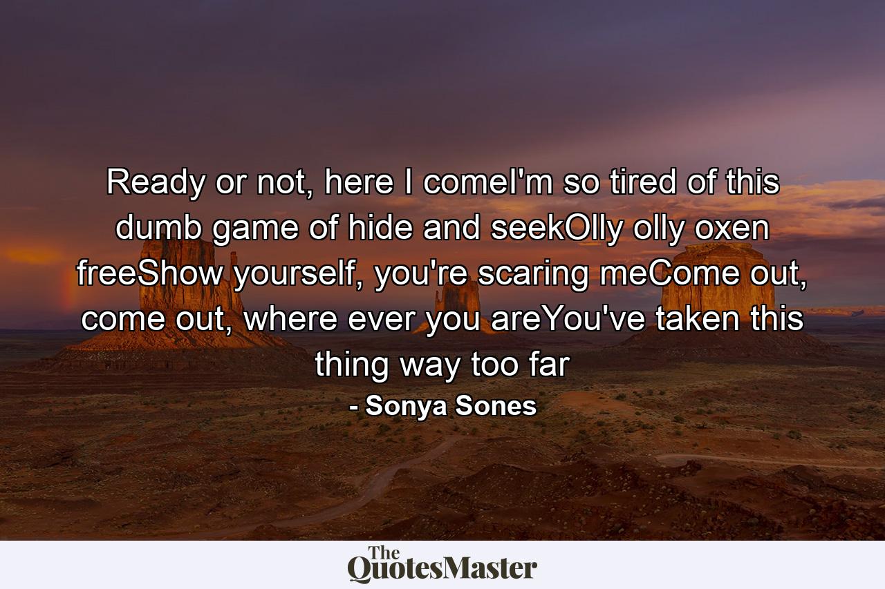 Ready or not, here I comeI'm so tired of this dumb game of hide and seekOlly olly oxen freeShow yourself, you're scaring meCome out, come out, where ever you areYou've taken this thing way too far - Quote by Sonya Sones