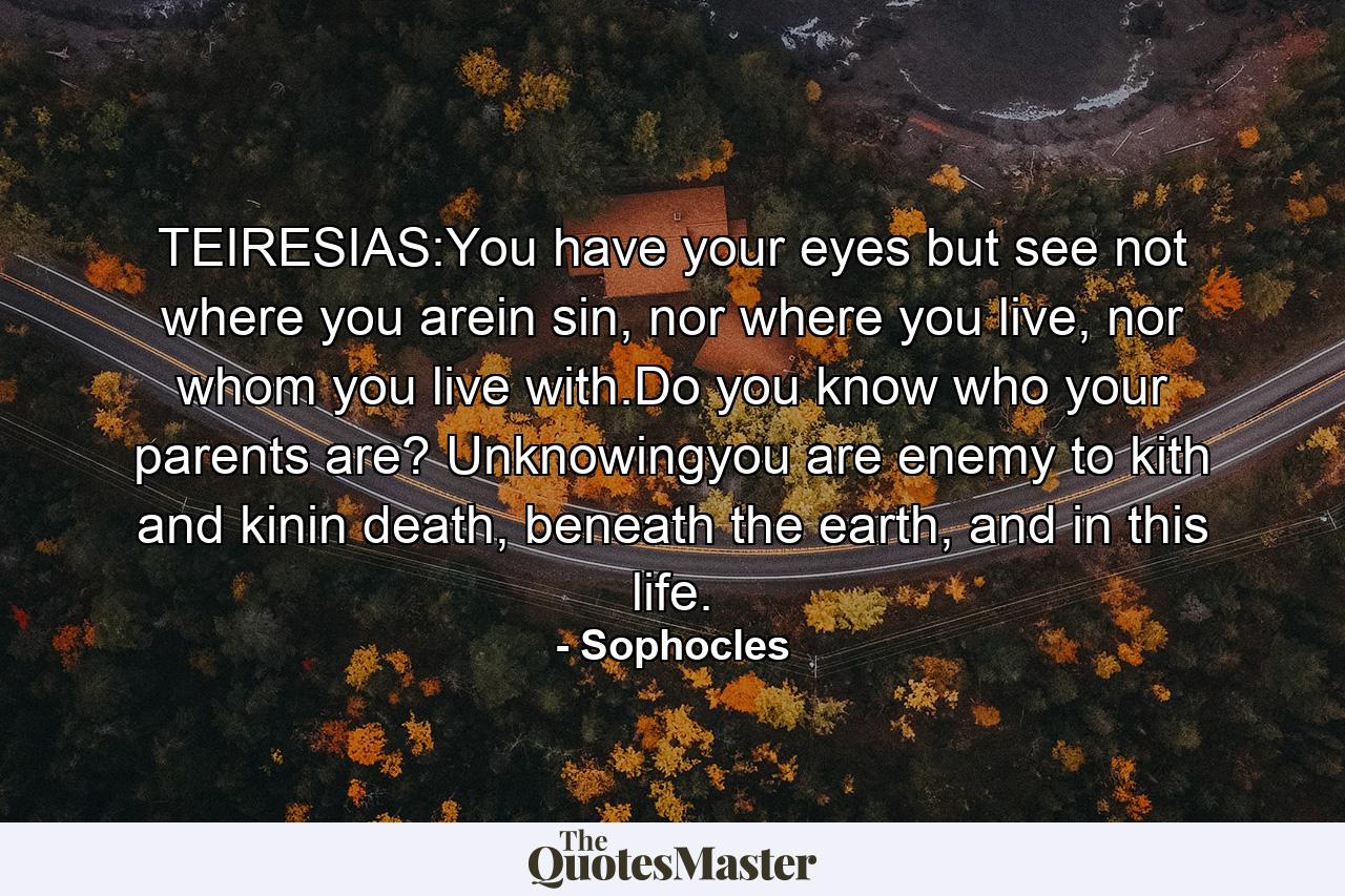 TEIRESIAS:You have your eyes but see not where you arein sin, nor where you live, nor whom you live with.Do you know who your parents are? Unknowingyou are enemy to kith and kinin death, beneath the earth, and in this life. - Quote by Sophocles