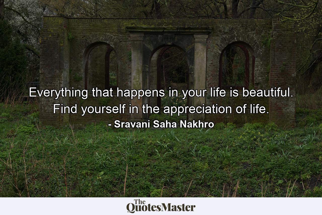 Everything that happens in your life is beautiful. Find yourself in the appreciation of life. - Quote by Sravani Saha Nakhro