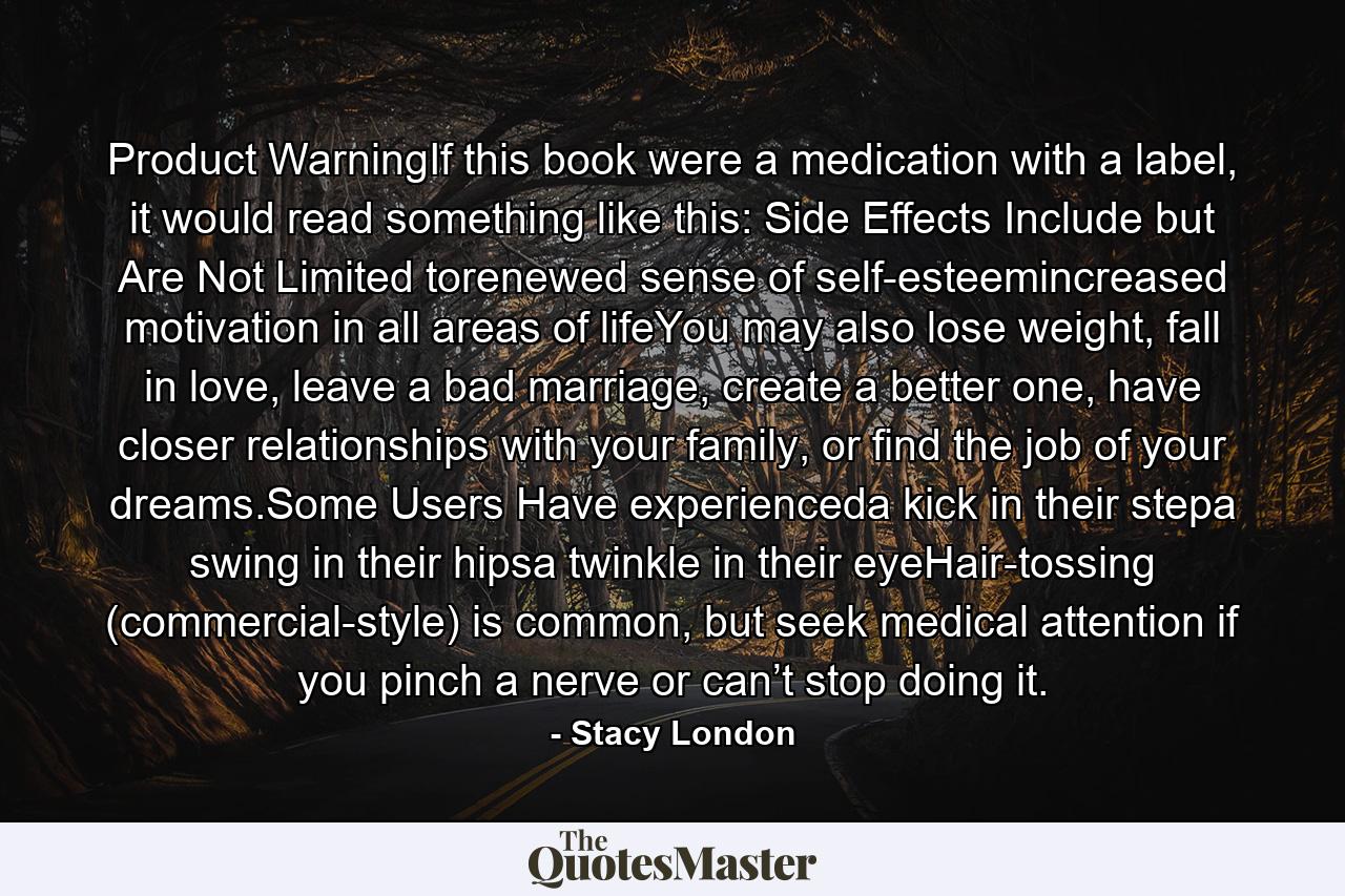 Product WarningIf this book were a medication with a label, it would read something like this: Side Effects Include but Are Not Limited torenewed sense of self-esteemincreased motivation in all areas of lifeYou may also lose weight, fall in love, leave a bad marriage, create a better one, have closer relationships with your family, or find the job of your dreams.Some Users Have experienceda kick in their stepa swing in their hipsa twinkle in their eyeHair-tossing (commercial-style) is common, but seek medical attention if you pinch a nerve or can’t stop doing it. - Quote by Stacy London