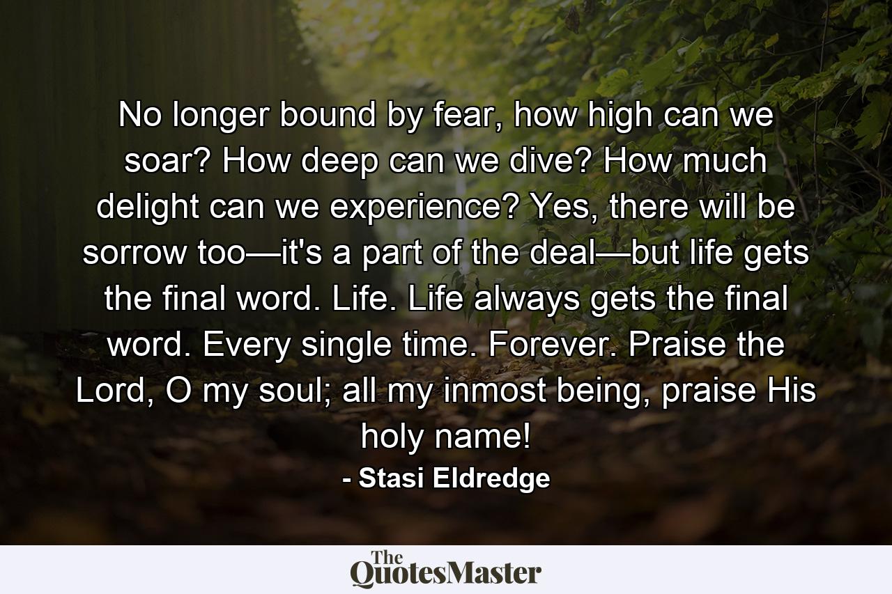 No longer bound by fear, how high can we soar? How deep can we dive? How much delight can we experience? Yes, there will be sorrow too—it's a part of the deal—but life gets the final word. Life. Life always gets the final word. Every single time. Forever. Praise the Lord, O my soul; all my inmost being, praise His holy name! - Quote by Stasi Eldredge