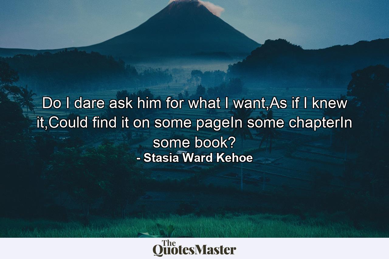 Do I dare ask him for what I want,As if I knew it,Could find it on some pageIn some chapterIn some book? - Quote by Stasia Ward Kehoe