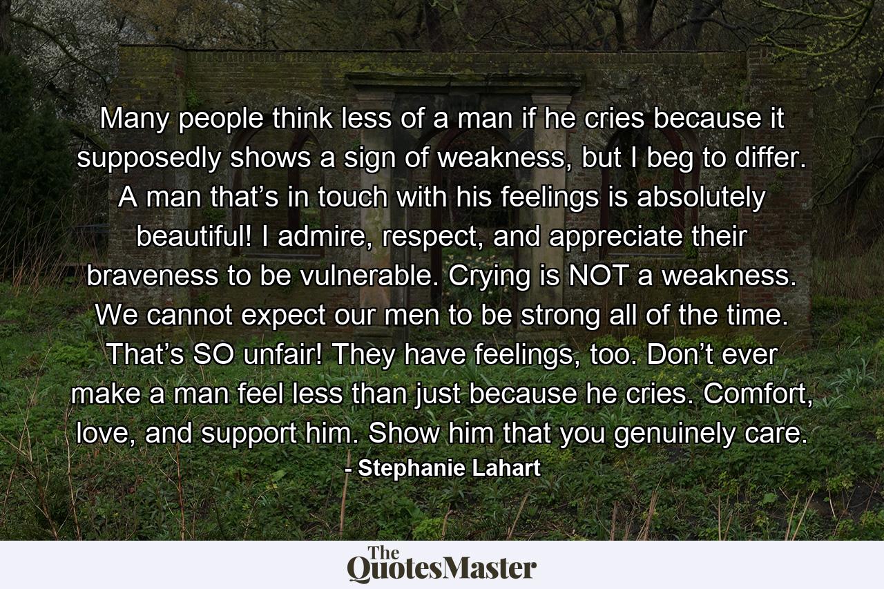 Many people think less of a man if he cries because it supposedly shows a sign of weakness, but I beg to differ. A man that’s in touch with his feelings is absolutely beautiful! I admire, respect, and appreciate their braveness to be vulnerable. Crying is NOT a weakness. We cannot expect our men to be strong all of the time. That’s SO unfair! They have feelings, too. Don’t ever make a man feel less than just because he cries. Comfort, love, and support him. Show him that you genuinely care. - Quote by Stephanie Lahart