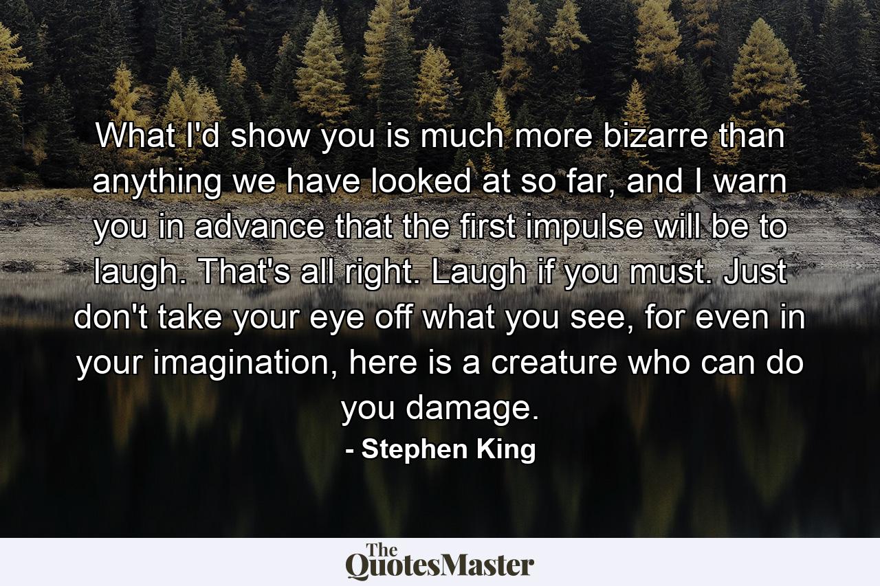 What I'd show you is much more bizarre than anything we have looked at so far, and I warn you in advance that the first impulse will be to laugh. That's all right. Laugh if you must. Just don't take your eye off what you see, for even in your imagination, here is a creature who can do you damage. - Quote by Stephen King