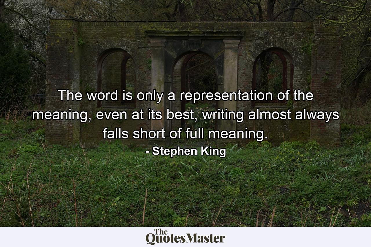 The word is only a representation of the meaning, even at its best, writing almost always falls short of full meaning. - Quote by Stephen King