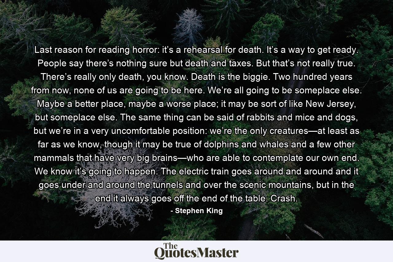 Last reason for reading horror: it’s a rehearsal for death. It’s a way to get ready. People say there’s nothing sure but death and taxes. But that’s not really true. There’s really only death, you know. Death is the biggie. Two hundred years from now, none of us are going to be here. We’re all going to be someplace else. Maybe a better place, maybe a worse place; it may be sort of like New Jersey, but someplace else. The same thing can be said of rabbits and mice and dogs, but we’re in a very uncomfortable position: we’re the only creatures—at least as far as we know, though it may be true of dolphins and whales and a few other mammals that have very big brains—who are able to contemplate our own end. We know it’s going to happen. The electric train goes around and around and it goes under and around the tunnels and over the scenic mountains, but in the end it always goes off the end of the table. Crash. - Quote by Stephen King