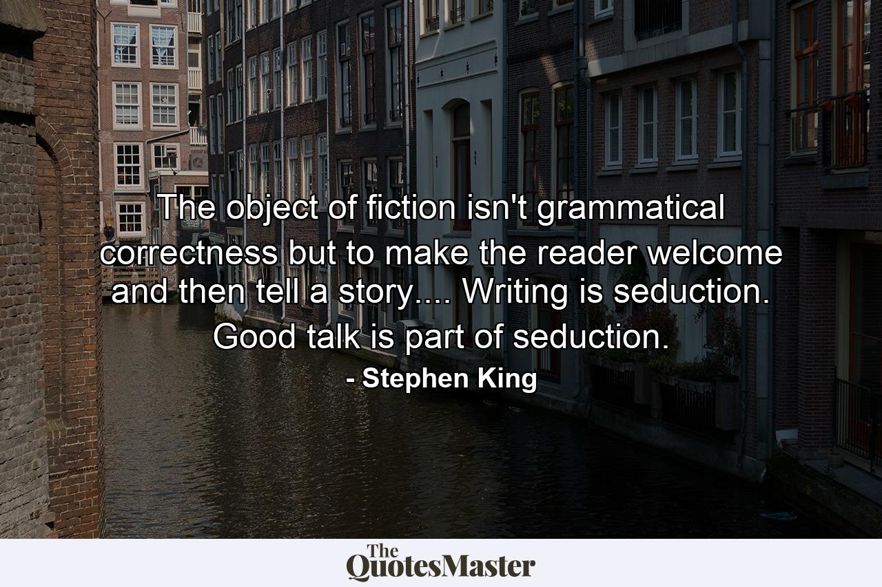 The object of fiction isn't grammatical correctness but to make the reader welcome and then tell a story.... Writing is seduction. Good talk is part of seduction. - Quote by Stephen King