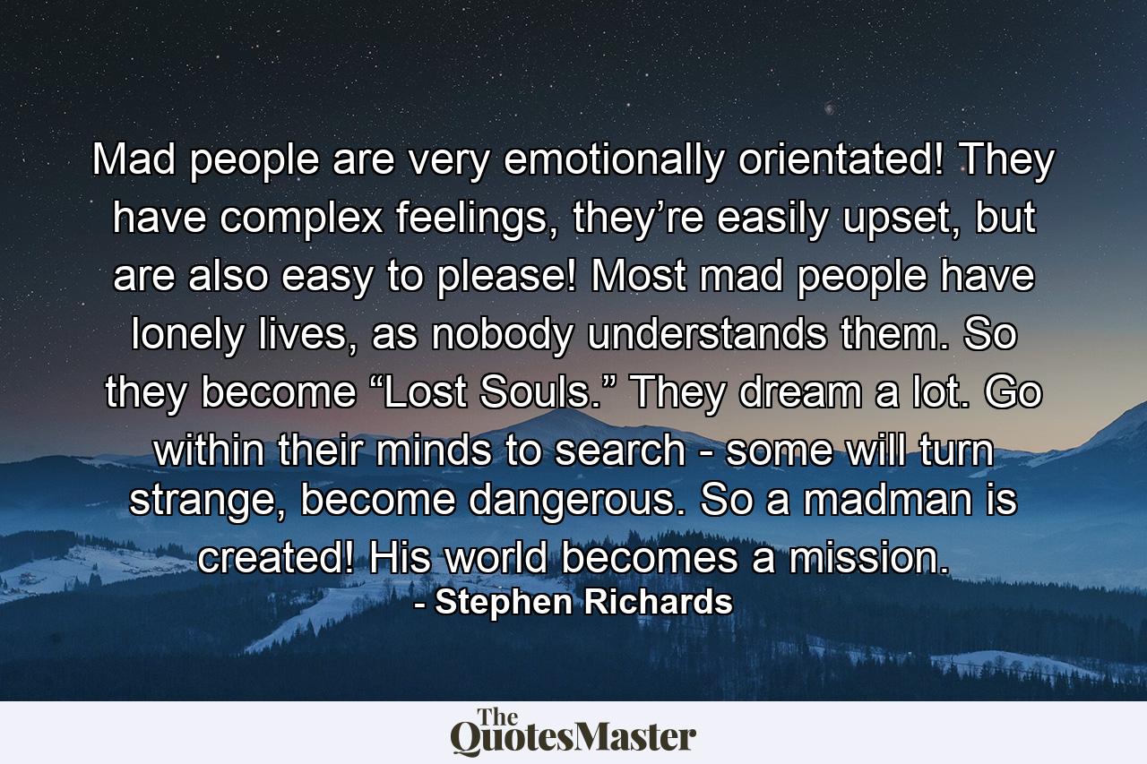 Mad people are very emotionally orientated! They have complex feelings, they’re easily upset, but are also easy to please! Most mad people have lonely lives, as nobody understands them. So they become “Lost Souls.” They dream a lot. Go within their minds to search - some will turn strange, become dangerous. So a madman is created! His world becomes a mission. - Quote by Stephen Richards