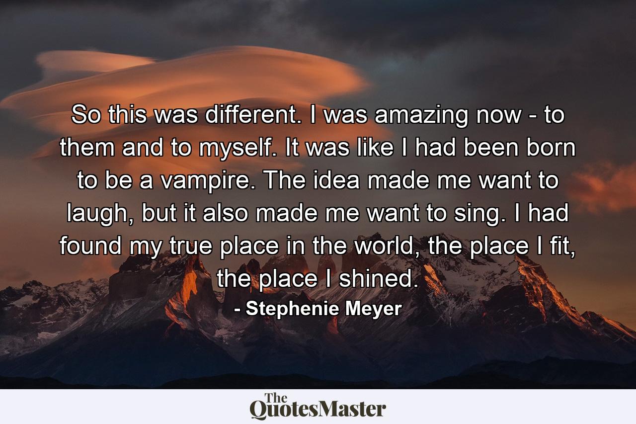 So this was different. I was amazing now - to them and to myself. It was like I had been born to be a vampire. The idea made me want to laugh, but it also made me want to sing. I had found my true place in the world, the place I fit, the place I shined. - Quote by Stephenie Meyer