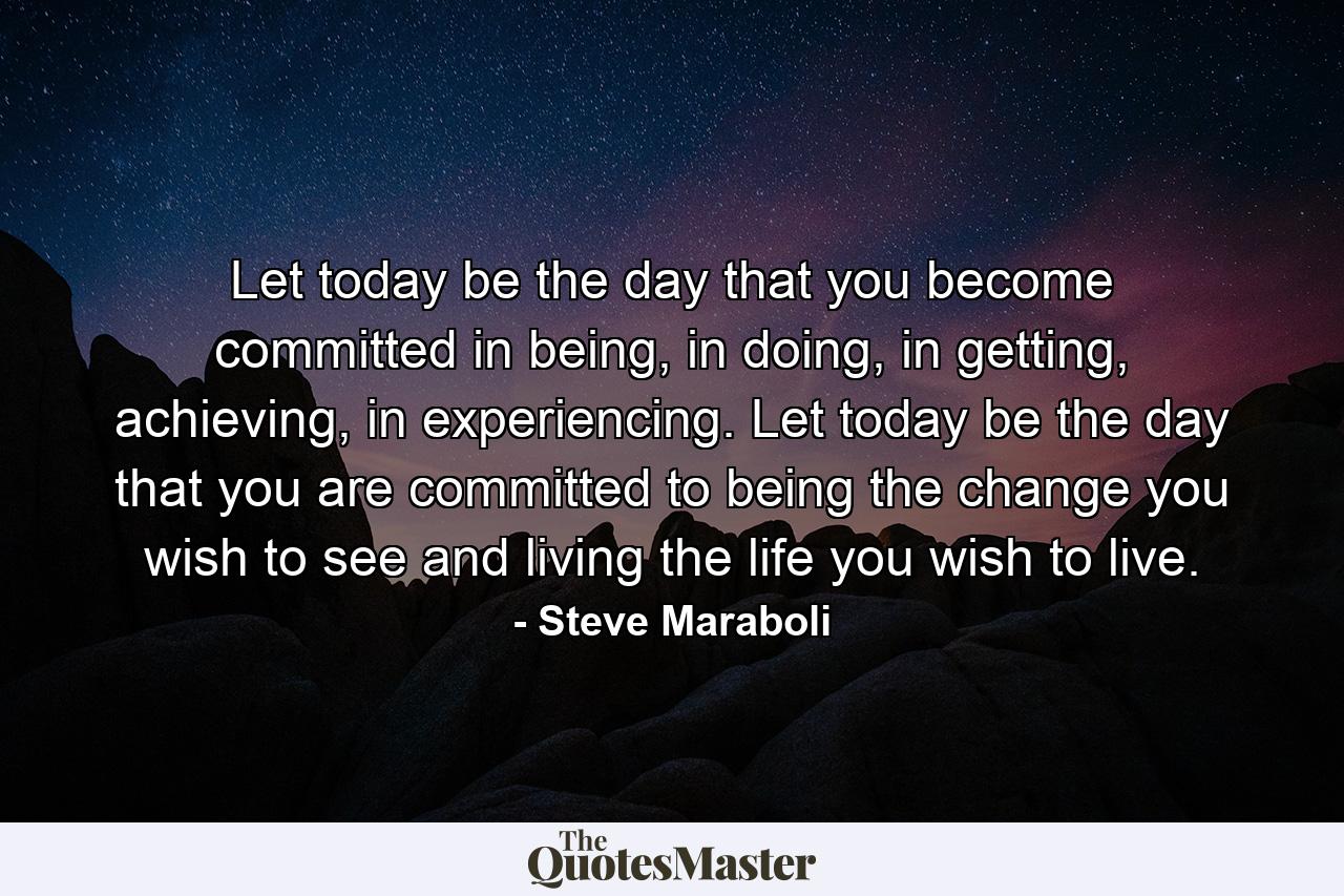 Let today be the day that you become committed in being, in doing, in getting, achieving, in experiencing. Let today be the day that you are committed to being the change you wish to see and living the life you wish to live. - Quote by Steve Maraboli