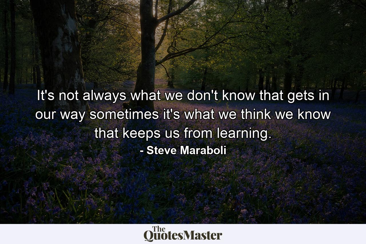 It's not always what we don't know that gets in our way sometimes it's what we think we know that keeps us from learning. - Quote by Steve Maraboli