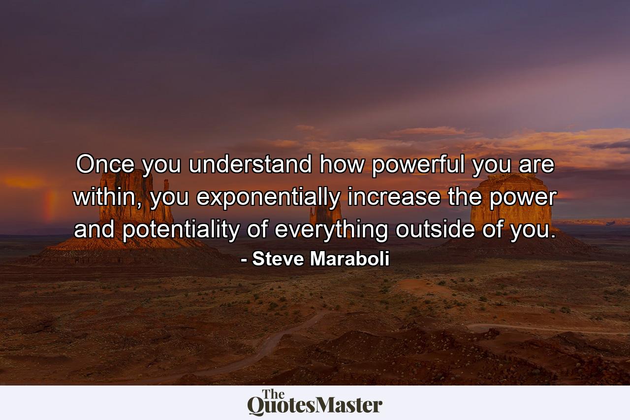 Once you understand how powerful you are within, you exponentially increase the power and potentiality of everything outside of you. - Quote by Steve Maraboli