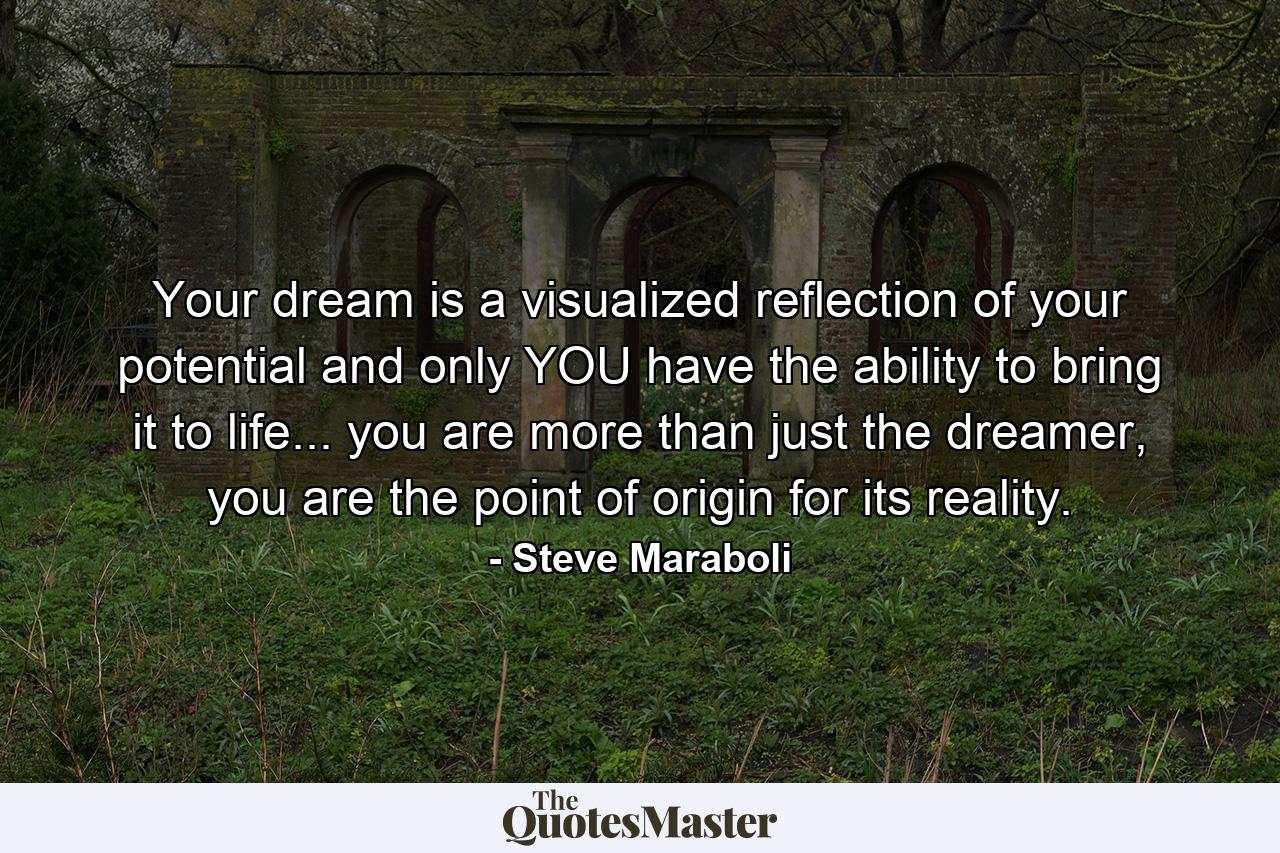 Your dream is a visualized reflection of your potential and only YOU have the ability to bring it to life... you are more than just the dreamer, you are the point of origin for its reality. - Quote by Steve Maraboli