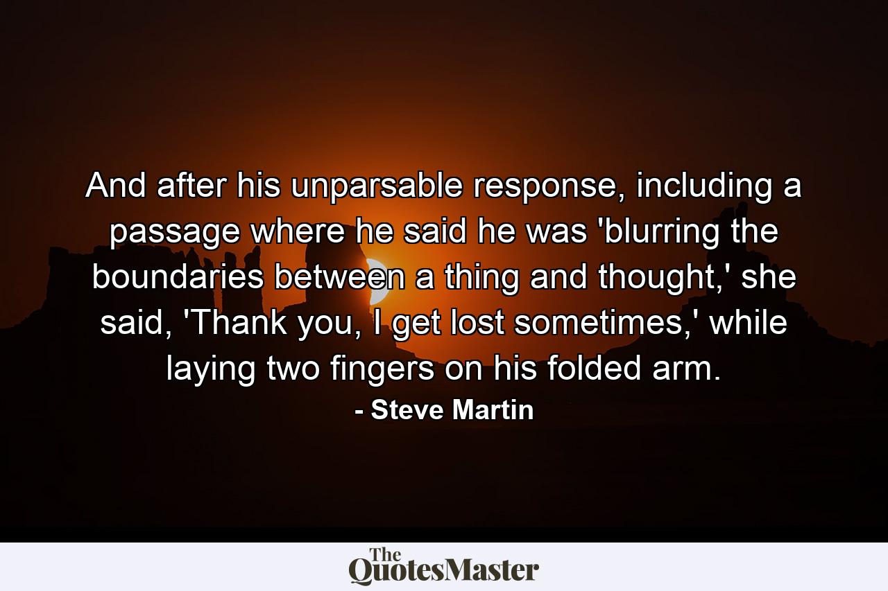 And after his unparsable response, including a passage where he said he was 'blurring the boundaries between a thing and thought,' she said, 'Thank you, I get lost sometimes,' while laying two fingers on his folded arm. - Quote by Steve Martin