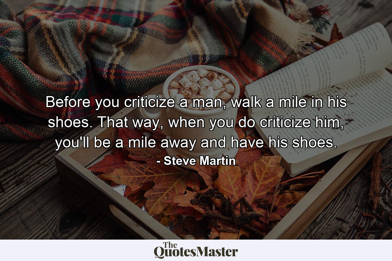 Before you criticize a man, walk a mile in his shoes. That way, when you do criticize him, you'll be a mile away and have his shoes. - Quote by Steve Martin