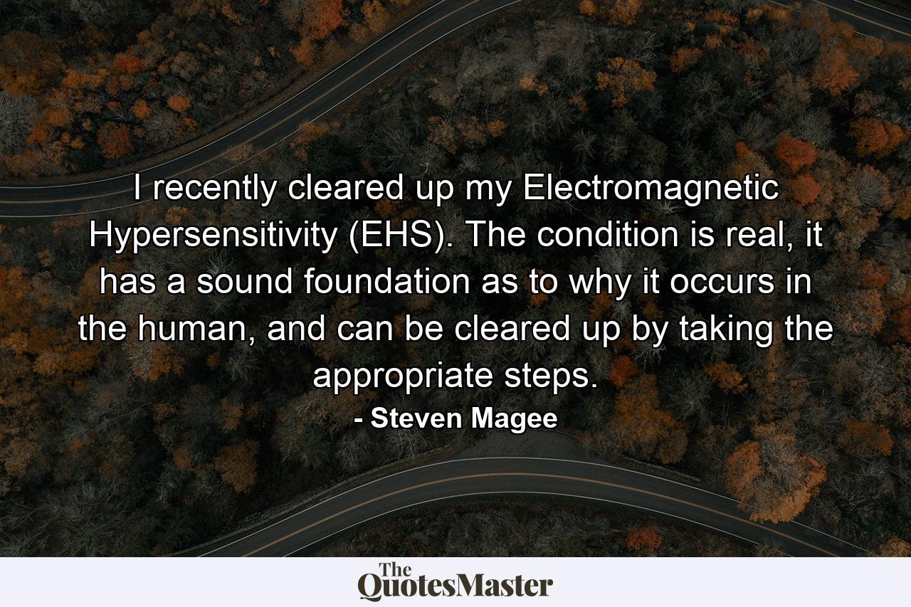 I recently cleared up my Electromagnetic Hypersensitivity (EHS). The condition is real, it has a sound foundation as to why it occurs in the human, and can be cleared up by taking the appropriate steps. - Quote by Steven Magee