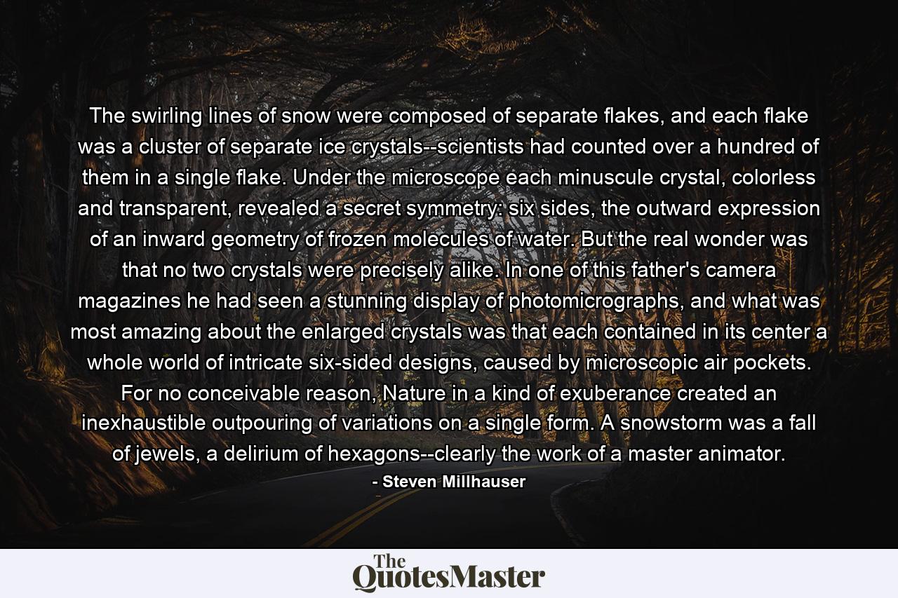 The swirling lines of snow were composed of separate flakes, and each flake was a cluster of separate ice crystals--scientists had counted over a hundred of them in a single flake. Under the microscope each minuscule crystal, colorless and transparent, revealed a secret symmetry: six sides, the outward expression of an inward geometry of frozen molecules of water. But the real wonder was that no two crystals were precisely alike. In one of this father's camera magazines he had seen a stunning display of photomicrographs, and what was most amazing about the enlarged crystals was that each contained in its center a whole world of intricate six-sided designs, caused by microscopic air pockets. For no conceivable reason, Nature in a kind of exuberance created an inexhaustible outpouring of variations on a single form. A snowstorm was a fall of jewels, a delirium of hexagons--clearly the work of a master animator. - Quote by Steven Millhauser