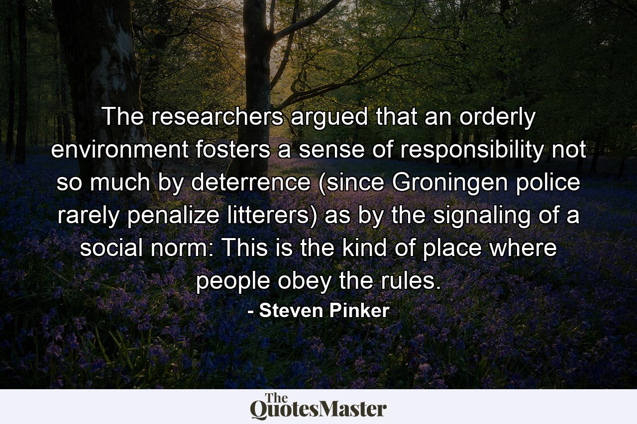 The researchers argued that an orderly environment fosters a sense of responsibility not so much by deterrence (since Groningen police rarely penalize litterers) as by the signaling of a social norm: This is the kind of place where people obey the rules. - Quote by Steven Pinker