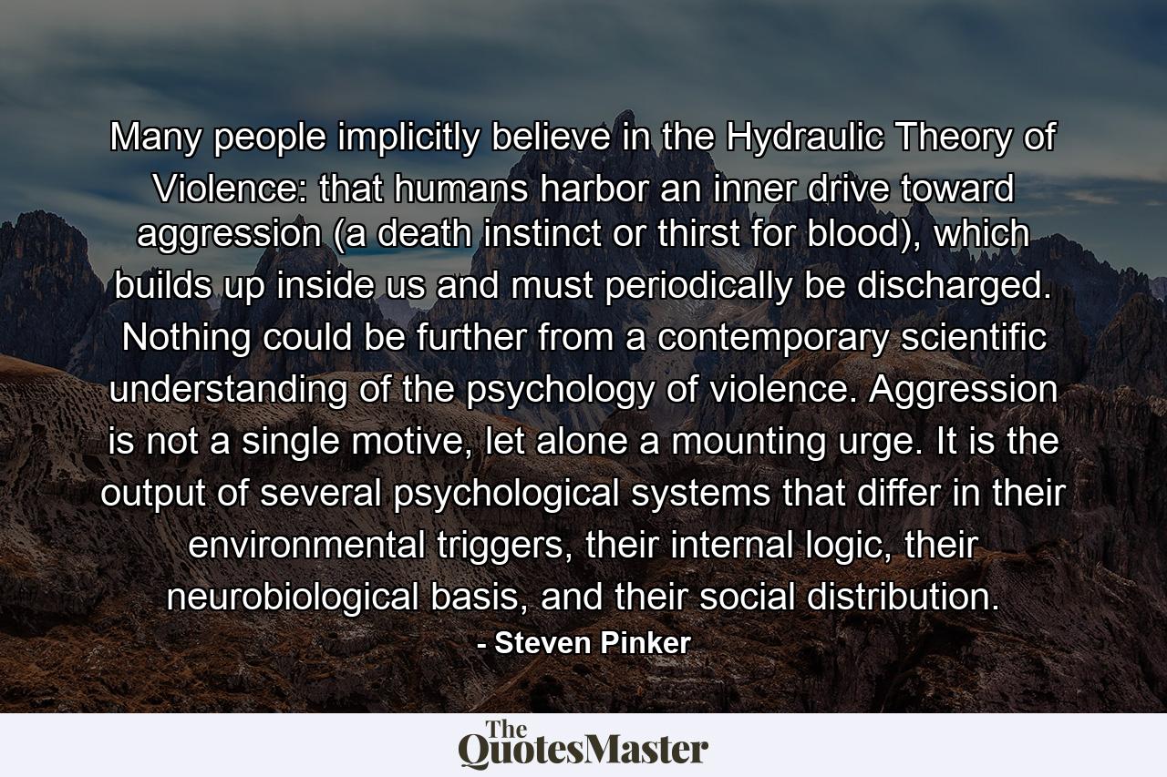 Many people implicitly believe in the Hydraulic Theory of Violence: that humans harbor an inner drive toward aggression (a death instinct or thirst for blood), which builds up inside us and must periodically be discharged. Nothing could be further from a contemporary scientific understanding of the psychology of violence. Aggression is not a single motive, let alone a mounting urge. It is the output of several psychological systems that differ in their environmental triggers, their internal logic, their neurobiological basis, and their social distribution. - Quote by Steven Pinker