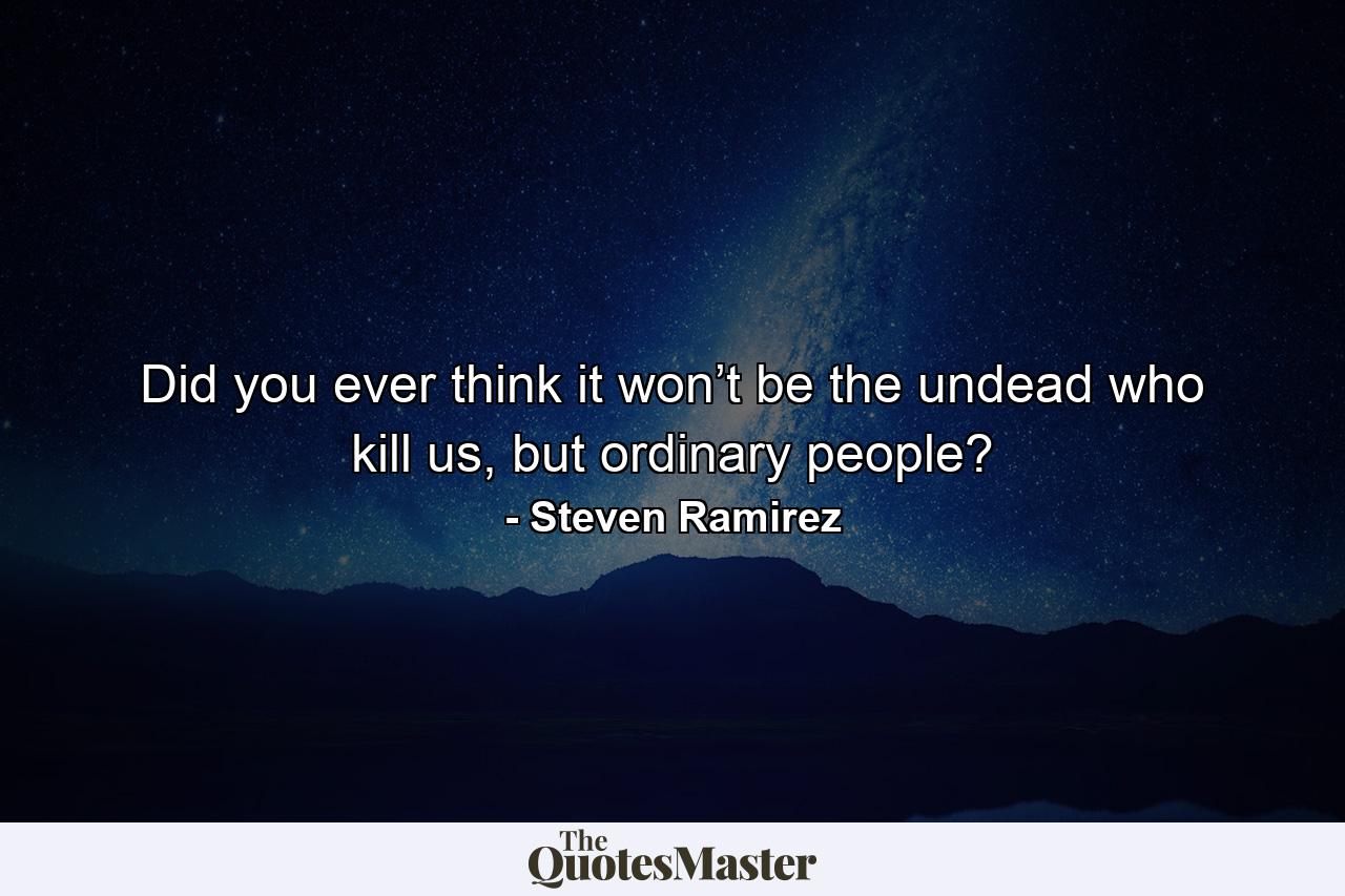 Did you ever think it won’t be the undead who kill us, but ordinary people? - Quote by Steven Ramirez