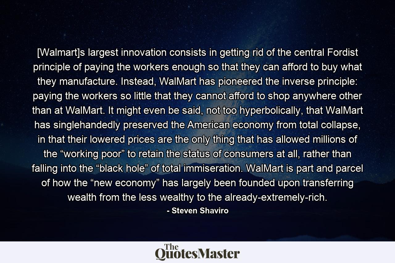 [Walmart]s largest innovation consists in getting rid of the central Fordist principle of paying the workers enough so that they can afford to buy what they manufacture. Instead, WalMart has pioneered the inverse principle: paying the workers so little that they cannot afford to shop anywhere other than at WalMart. It might even be said, not too hyperbolically, that WalMart has singlehandedly preserved the American economy from total collapse, in that their lowered prices are the only thing that has allowed millions of the “working poor” to retain the status of consumers at all, rather than falling into the “black hole” of total immiseration. WalMart is part and parcel of how the “new economy” has largely been founded upon transferring wealth from the less wealthy to the already-extremely-rich. - Quote by Steven Shaviro