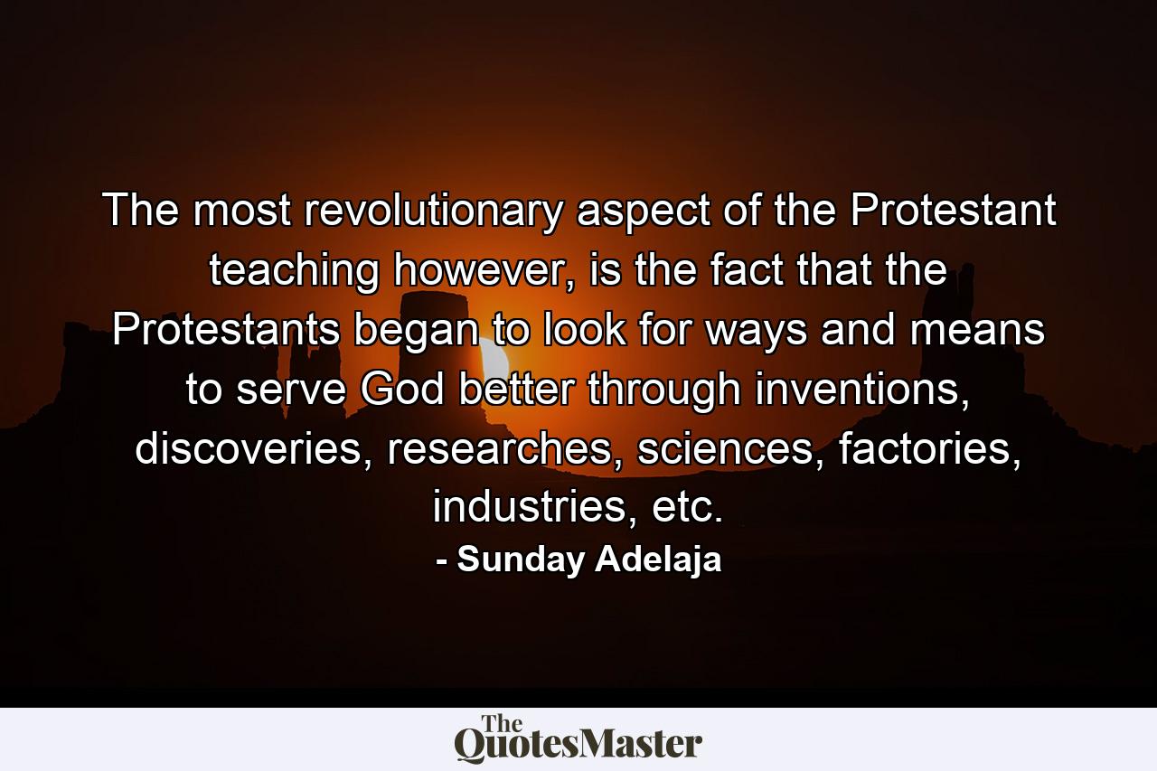 The most revolutionary aspect of the Protestant teaching however, is the fact that the Protestants began to look for ways and means to serve God better through inventions, discoveries, researches, sciences, factories, industries, etc. - Quote by Sunday Adelaja