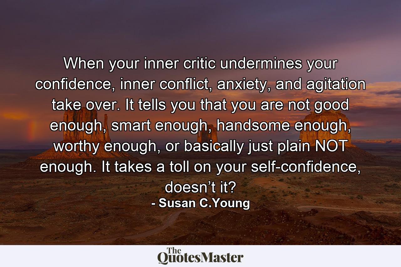 When your inner critic undermines your confidence, inner conflict, anxiety, and agitation take over. It tells you that you are not good enough, smart enough, handsome enough, worthy enough, or basically just plain NOT enough. It takes a toll on your self-confidence, doesn’t it? - Quote by Susan C.Young