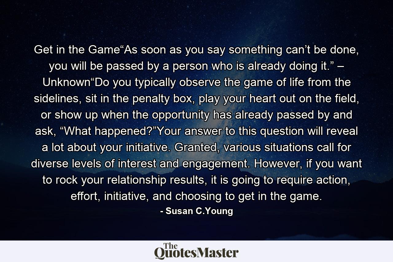 Get in the Game“As soon as you say something can’t be done, you will be passed by a person who is already doing it.” – Unknown“Do you typically observe the game of life from the sidelines, sit in the penalty box, play your heart out on the field, or show up when the opportunity has already passed by and ask, “What happened?”Your answer to this question will reveal a lot about your initiative. Granted, various situations call for diverse levels of interest and engagement. However, if you want to rock your relationship results, it is going to require action, effort, initiative, and choosing to get in the game. - Quote by Susan C.Young