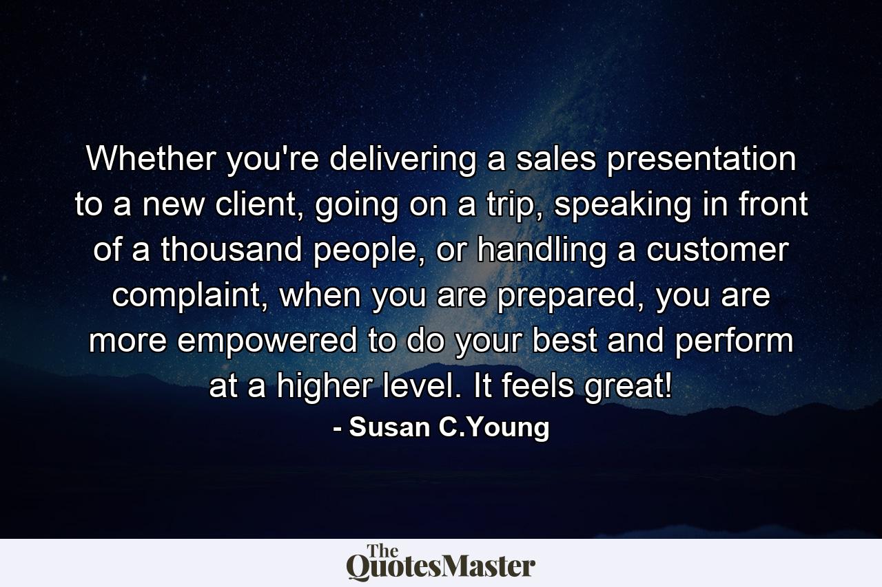 Whether you're delivering a sales presentation to a new client, going on a trip, speaking in front of a thousand people, or handling a customer complaint, when you are prepared, you are more empowered to do your best and perform at a higher level. It feels great! - Quote by Susan C.Young