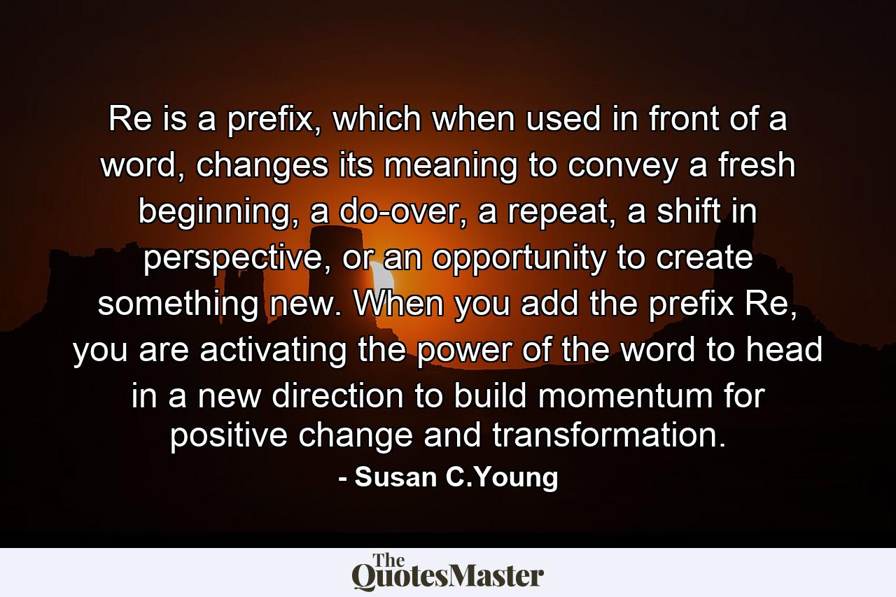 Re is a prefix, which when used in front of a word, changes its meaning to convey a fresh beginning, a do-over, a repeat, a shift in perspective, or an opportunity to create something new. When you add the prefix Re, you are activating the power of the word to head in a new direction to build momentum for positive change and transformation. - Quote by Susan C.Young