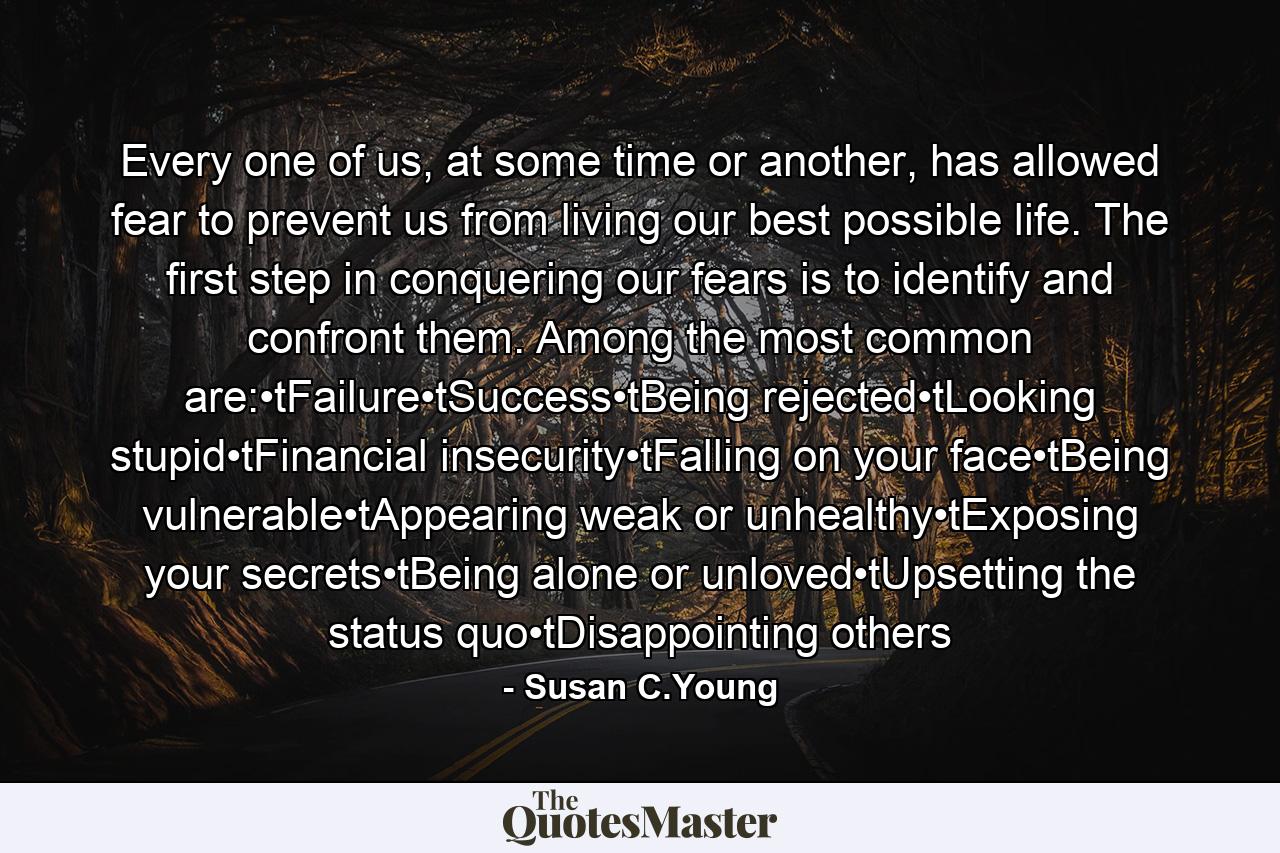 Every one of us, at some time or another, has allowed fear to prevent us from living our best possible life. The first step in conquering our fears is to identify and confront them. Among the most common are:•tFailure•tSuccess•tBeing rejected•tLooking stupid•tFinancial insecurity•tFalling on your face•tBeing vulnerable•tAppearing weak or unhealthy•tExposing your secrets•tBeing alone or unloved•tUpsetting the status quo•tDisappointing others - Quote by Susan C.Young