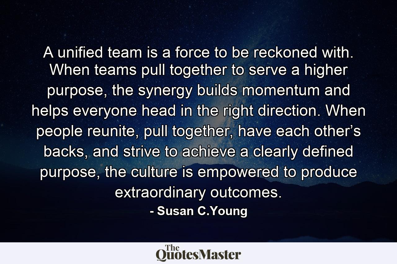 A unified team is a force to be reckoned with. When teams pull together to serve a higher purpose, the synergy builds momentum and helps everyone head in the right direction. When people reunite, pull together, have each other’s backs, and strive to achieve a clearly defined purpose, the culture is empowered to produce extraordinary outcomes. - Quote by Susan C.Young