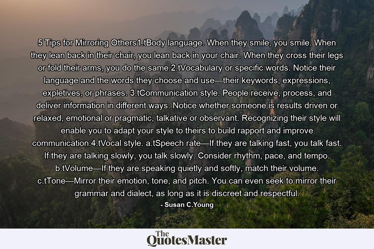 5 Tips for Mirroring Others1.tBody language. When they smile, you smile. When they lean back in their chair, you lean back in your chair. When they cross their legs or fold their arms, you do the same.2.tVocabulary or specific words. Notice their language and the words they choose and use—their keywords, expressions, expletives, or phrases. 3.tCommunication style. People receive, process, and deliver information in different ways. Notice whether someone is results driven or relaxed, emotional or pragmatic, talkative or observant. Recognizing their style will enable you to adapt your style to theirs to build rapport and improve communication.4.tVocal style. a.tSpeech rate—If they are talking fast, you talk fast. If they are talking slowly, you talk slowly. Consider rhythm, pace, and tempo. b.tVolume—If they are speaking quietly and softly, match their volume. c.tTone—Mirror their emotion, tone, and pitch. You can even seek to mirror their grammar and dialect, as long as it is discreet and respectful. - Quote by Susan C.Young