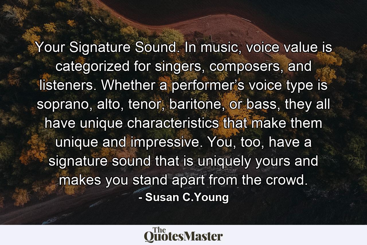 Your Signature Sound. In music, voice value is categorized for singers, composers, and listeners. Whether a performer’s voice type is soprano, alto, tenor, baritone, or bass, they all have unique characteristics that make them unique and impressive. You, too, have a signature sound that is uniquely yours and makes you stand apart from the crowd. - Quote by Susan C.Young