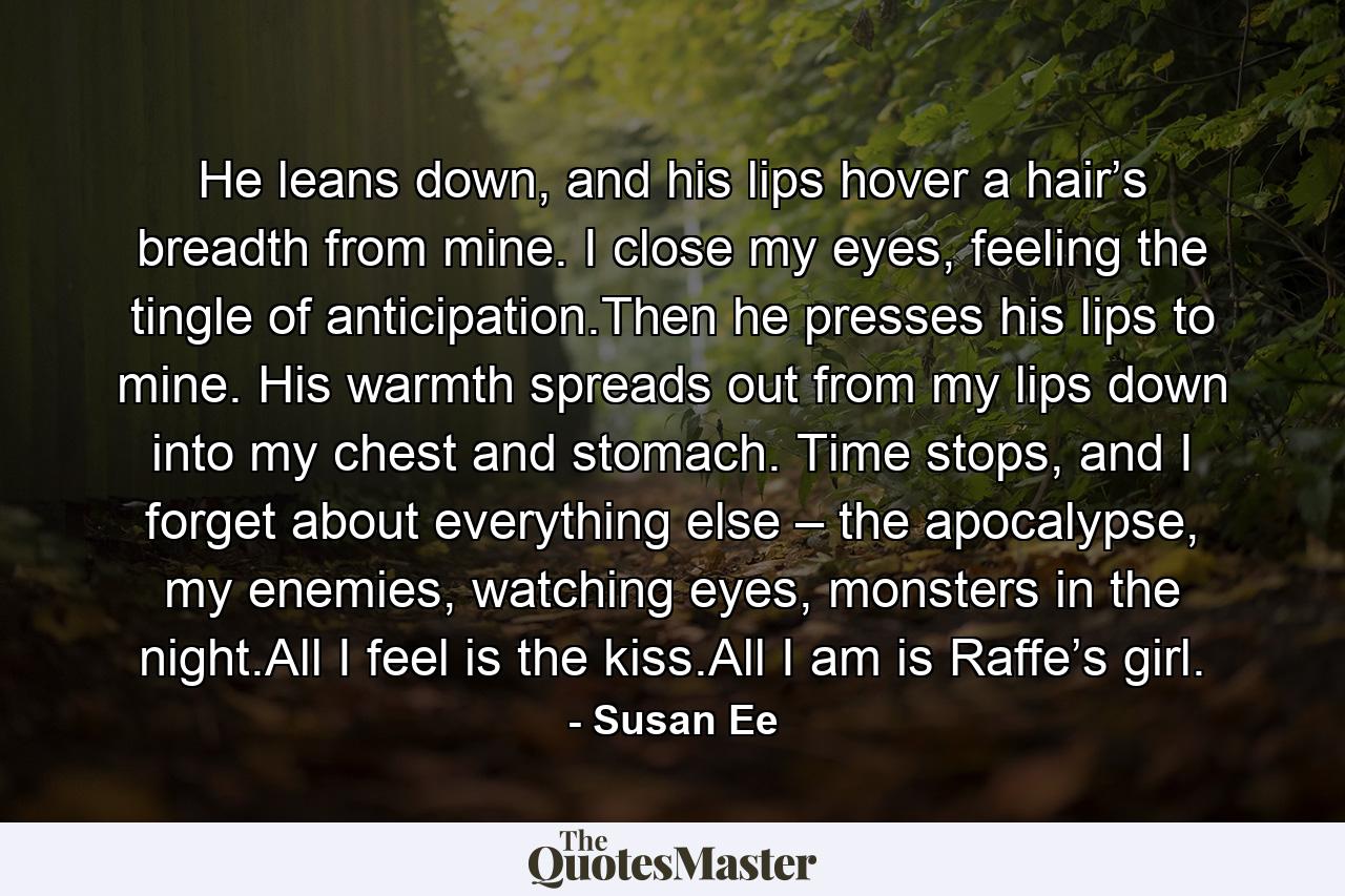 He leans down, and his lips hover a hair’s breadth from mine. I close my eyes, feeling the tingle of anticipation.Then he presses his lips to mine. His warmth spreads out from my lips down into my chest and stomach. Time stops, and I forget about everything else – the apocalypse, my enemies, watching eyes, monsters in the night.All I feel is the kiss.All I am is Raffe’s girl. - Quote by Susan Ee