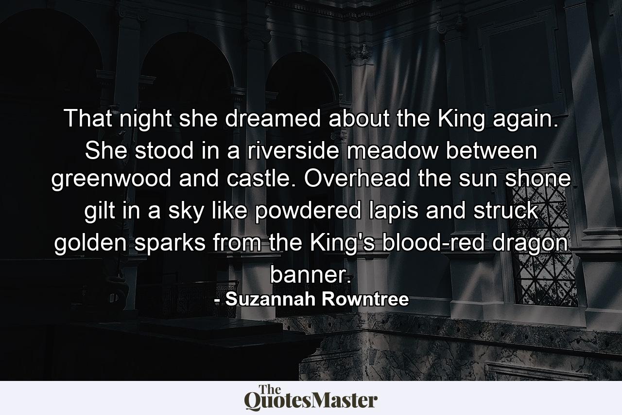 That night she dreamed about the King again. She stood in a riverside meadow between greenwood and castle. Overhead the sun shone gilt in a sky like powdered lapis and struck golden sparks from the King's blood-red dragon banner. - Quote by Suzannah Rowntree