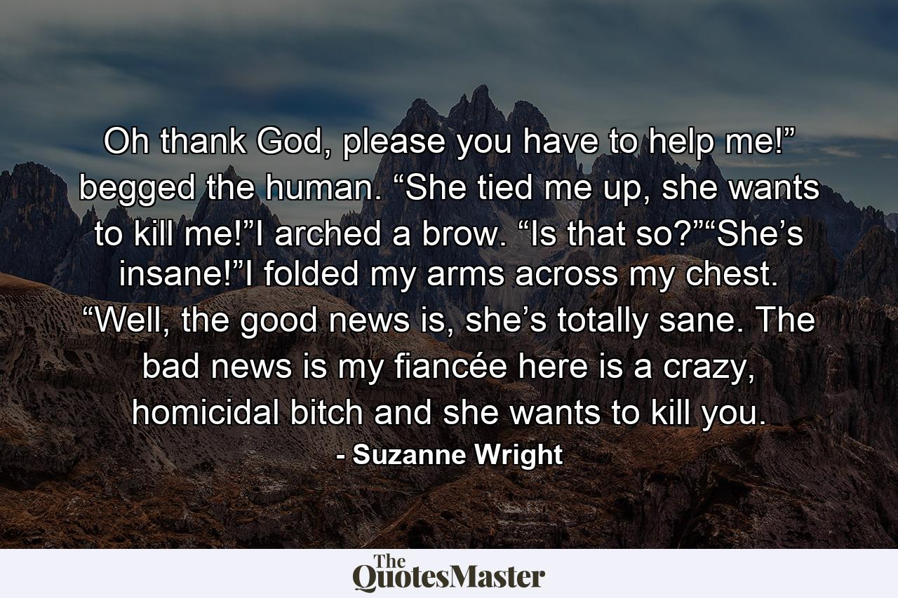 Oh thank God, please you have to help me!” begged the human. “She tied me up, she wants to kill me!”I arched a brow. “Is that so?”“She’s insane!”I folded my arms across my chest. “Well, the good news is, she’s totally sane. The bad news is my fiancée here is a crazy, homicidal bitch and she wants to kill you. - Quote by Suzanne Wright