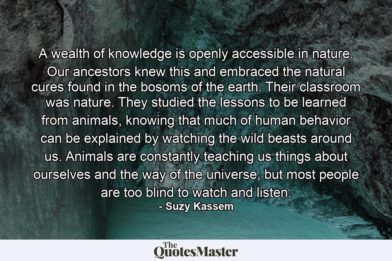 A wealth of knowledge is openly accessible in nature. Our ancestors knew this and embraced the natural cures found in the bosoms of the earth. Their classroom was nature. They studied the lessons to be learned from animals, knowing that much of human behavior can be explained by watching the wild beasts around us. Animals are constantly teaching us things about ourselves and the way of the universe, but most people are too blind to watch and listen. - Quote by Suzy Kassem