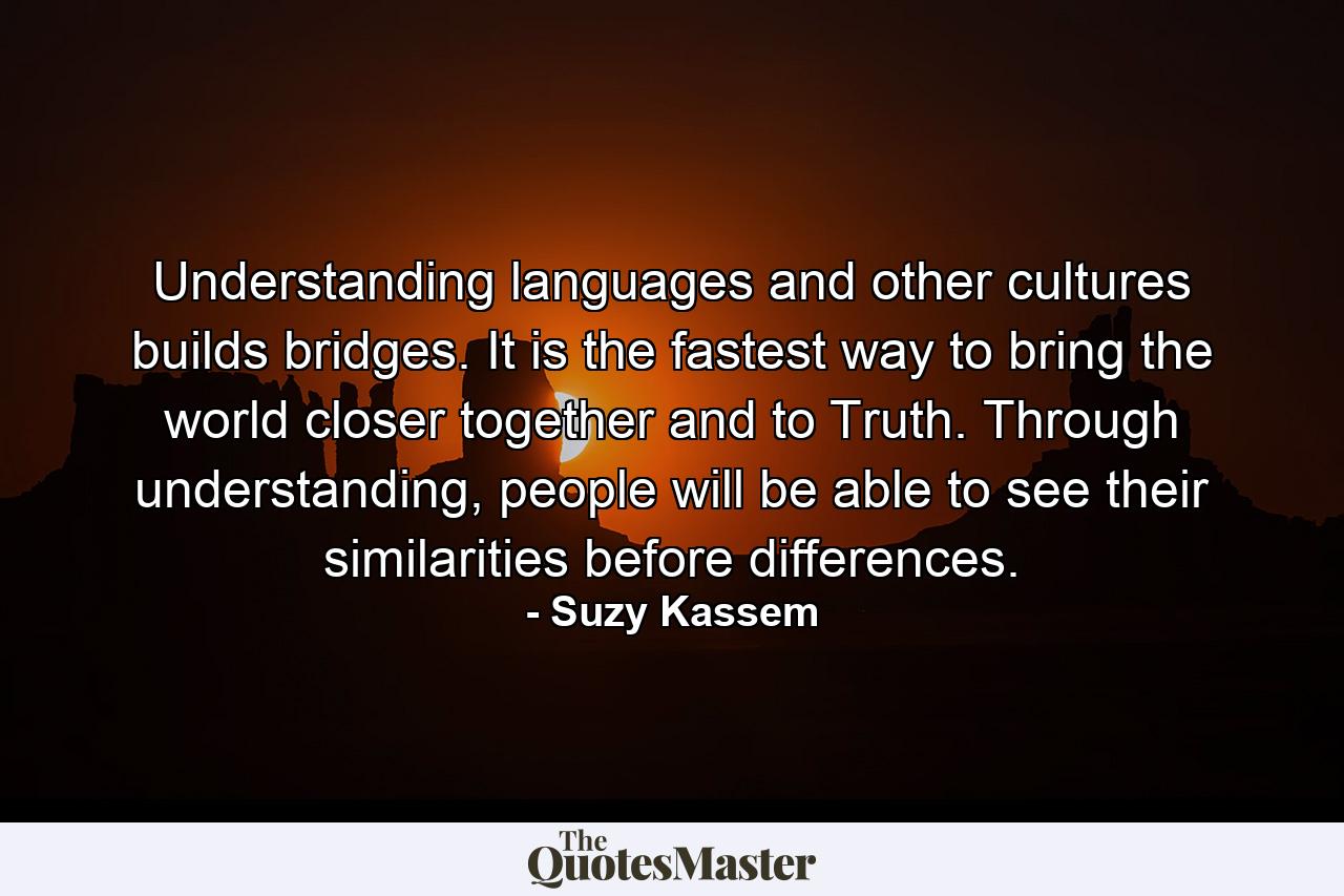 Understanding languages and other cultures builds bridges. It is the fastest way to bring the world closer together and to Truth. Through understanding, people will be able to see their similarities before differences. - Quote by Suzy Kassem