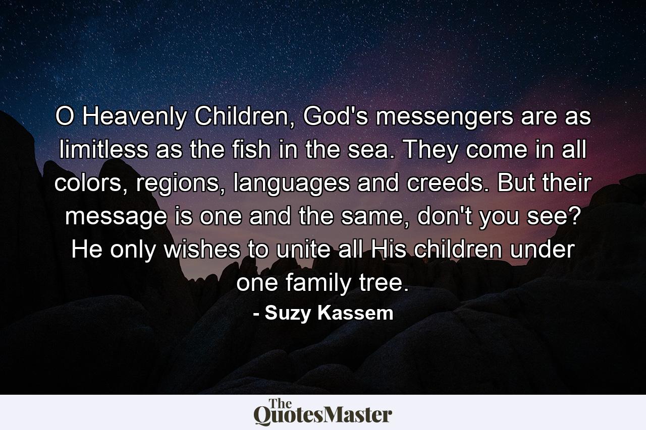 O Heavenly Children, God's messengers are as limitless as the fish in the sea. They come in all colors, regions, languages and creeds. But their message is one and the same, don't you see? He only wishes to unite all His children under one family tree. - Quote by Suzy Kassem