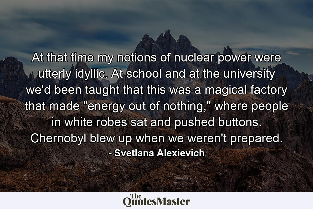 At that time my notions of nuclear power were utterly idyllic. At school and at the university we'd been taught that this was a magical factory that made 