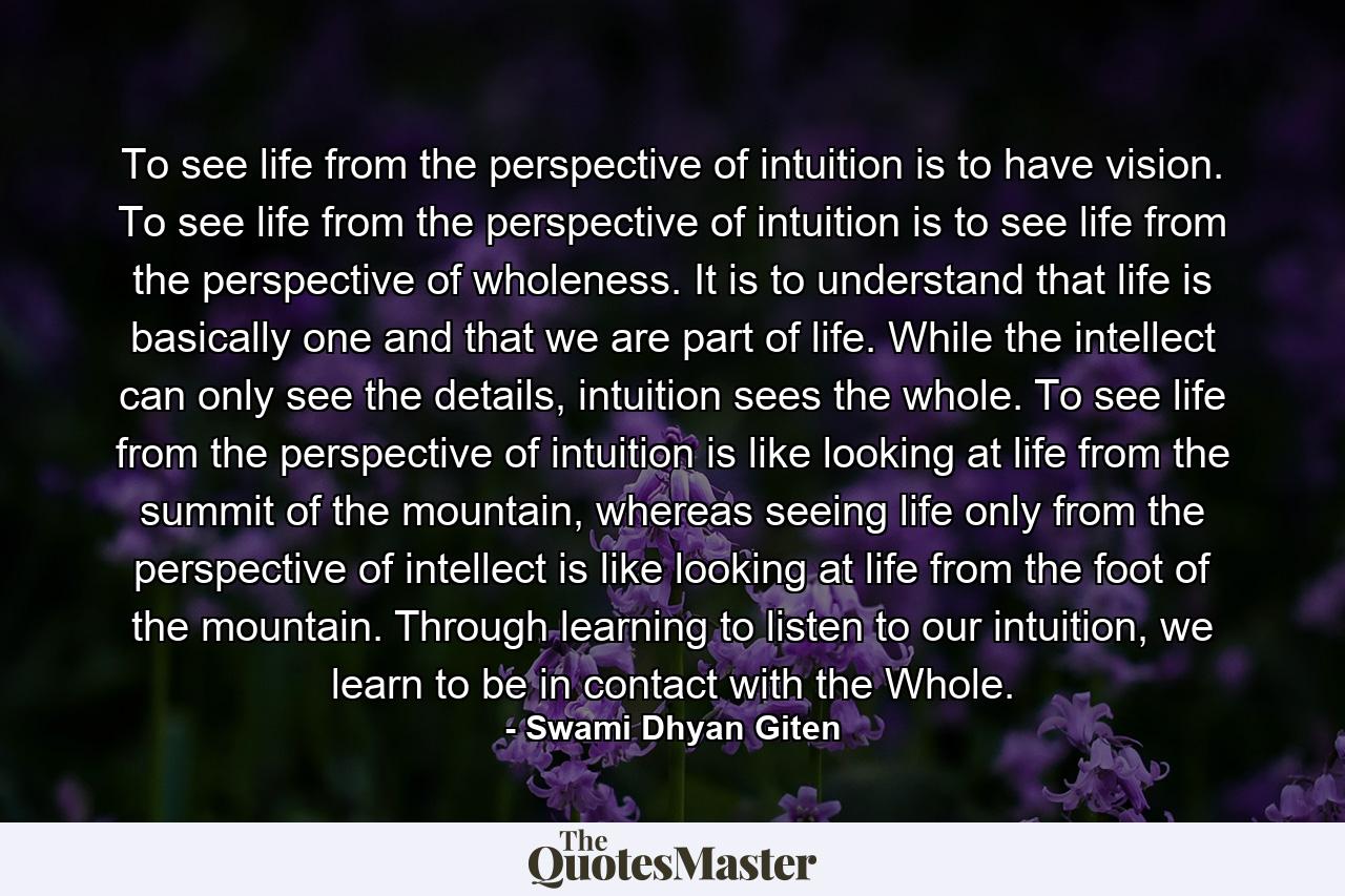 To see life from the perspective of intuition is to have vision. To see life from the perspective of intuition is to see life from the perspective of wholeness. It is to understand that life is basically one and that we are part of life. While the intellect can only see the details, intuition sees the whole. To see life from the perspective of intuition is like looking at life from the summit of the mountain, whereas seeing life only from the perspective of intellect is like looking at life from the foot of the mountain. Through learning to listen to our intuition, we learn to be in contact with the Whole. - Quote by Swami Dhyan Giten