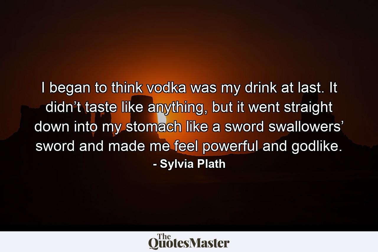 I began to think vodka was my drink at last. It didn’t taste like anything, but it went straight down into my stomach like a sword swallowers’ sword and made me feel powerful and godlike. - Quote by Sylvia Plath