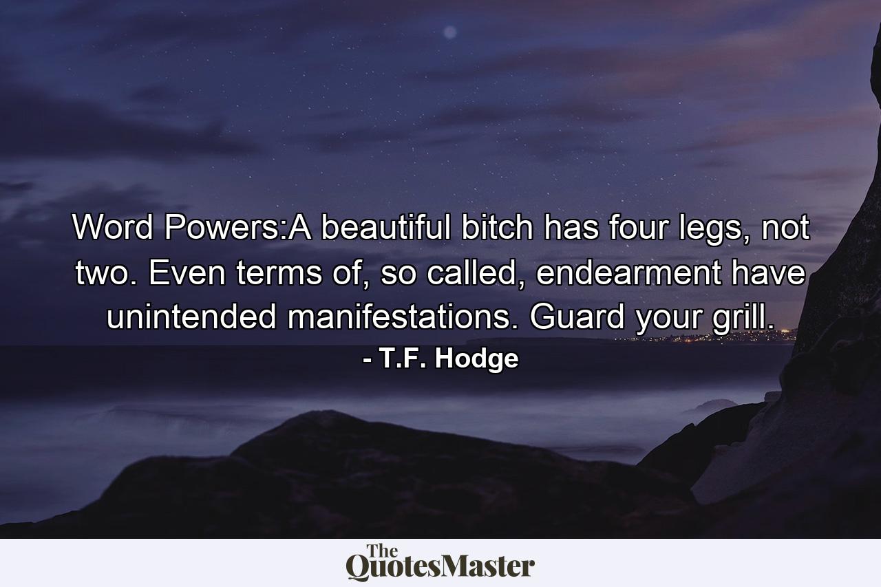 Word Powers:A beautiful bitch has four legs, not two. Even terms of, so called, endearment have unintended manifestations. Guard your grill. - Quote by T.F. Hodge